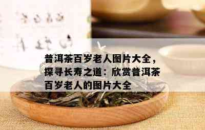 普洱茶百岁老人图片大全，探寻长寿之道：欣赏普洱茶百岁老人的图片大全