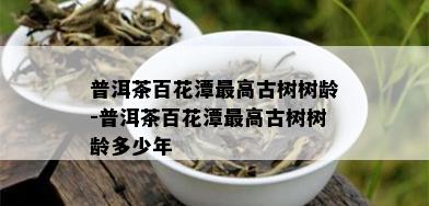 普洱茶百花潭更高古树树龄-普洱茶百花潭更高古树树龄多少年