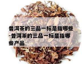 普洱茶的三品一标是指哪些-普洱茶的三品一标是指哪些产品