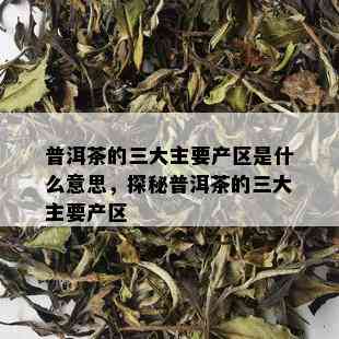 普洱茶的三大主要产区是什么意思，探秘普洱茶的三大主要产区