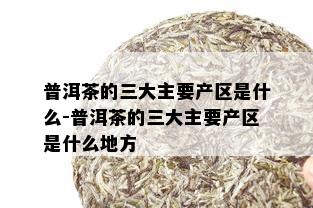 普洱茶的三大主要产区是什么-普洱茶的三大主要产区是什么地方