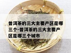 普洱茶的三大主要产区是哪三个-普洱茶的三大主要产区是哪三个城市