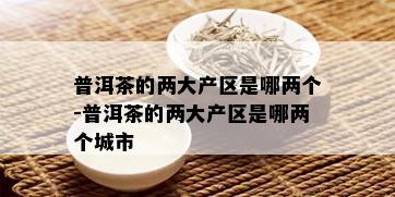 普洱茶的两大产区是哪两个-普洱茶的两大产区是哪两个城市