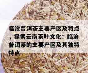 临沧普洱茶主要产区及特点，探索云南茶叶文化：临沧普洱茶的主要产区及其独特特点