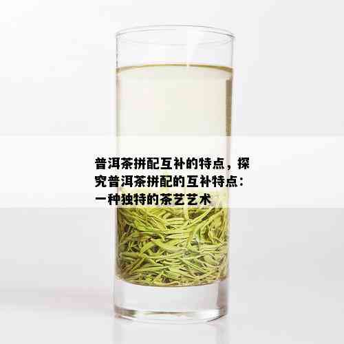 普洱茶拼配互补的特点，探究普洱茶拼配的互补特点：一种独特的茶艺艺术