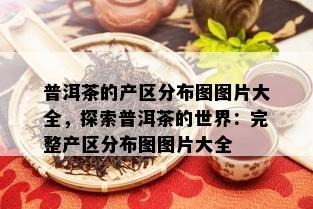 普洱茶的产区分布图图片大全，探索普洱茶的世界：完整产区分布图图片大全