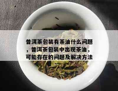 普洱茶包装有茶油什么问题，普洱茶包装中出现茶油，可能存在的问题及解决方法