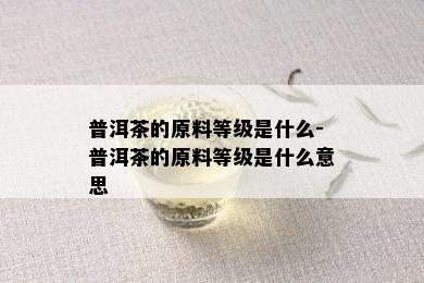 普洱茶的原料等级是什么-普洱茶的原料等级是什么意思