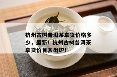 杭州古树普洱茶拿货价格多少，最新！杭州古树普洱茶拿货价目表出炉！