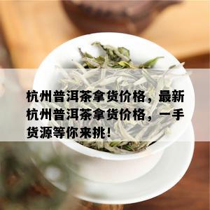 杭州普洱茶拿货价格，最新杭州普洱茶拿货价格，一手货源等你来挑！