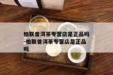 柏联普洱茶专营店是正品吗-柏联普洱茶专营店是正品吗