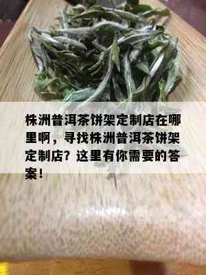 株洲普洱茶饼架定制店在哪里啊，寻找株洲普洱茶饼架定制店？这里有你需要的答案！