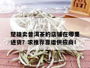 楚雄卖普洱茶的店铺在哪里进货？求推荐靠谱供应商！