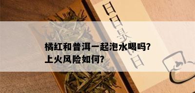 橘红和普洱一起泡水喝吗？上火风险如何？