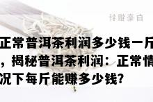 正常普洱茶利润多少钱一斤，揭秘普洱茶利润：正常情况下每斤能赚多少钱？