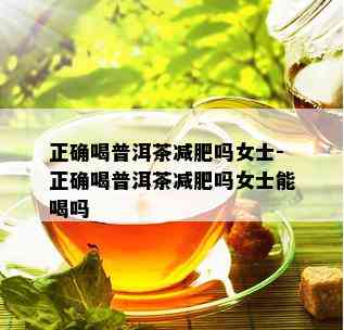 正确喝普洱茶减肥吗女士-正确喝普洱茶减肥吗女士能喝吗