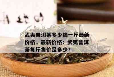 武夷普洱茶多少钱一斤最新价格，最新价格：武夷普洱茶每斤售价是多少？