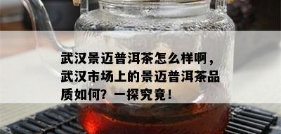 武汉景迈普洱茶怎么样啊，武汉市场上的景迈普洱茶品质如何？一探究竟！