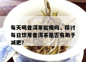 每天喝普洱茶能瘦吗，探讨每日饮用普洱茶是否有助于减肥？