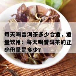 每天喝普洱茶多少合适，适量饮用：每天喝普洱茶的正确份量是多少？