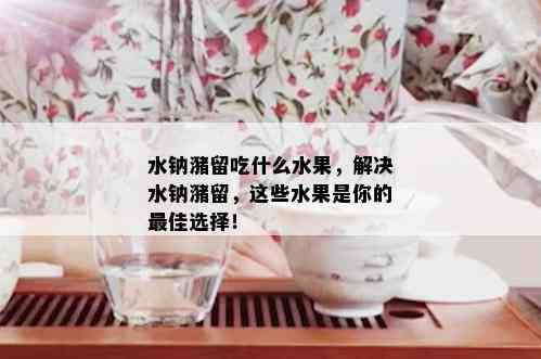 水钠潴留吃什么水果，解决水钠潴留，这些水果是你的更佳选择！