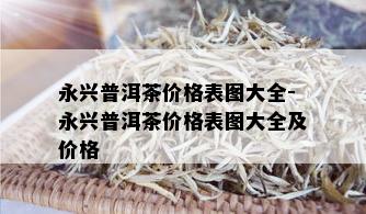 永兴普洱茶价格表图大全-永兴普洱茶价格表图大全及价格