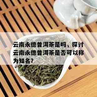 云南永德普洱茶是吗，探讨云南永德普洱茶是否可以称为知名？