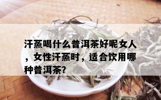 汗蒸喝什么普洱茶好呢女人，女性汗蒸时，适合饮用哪种普洱茶？