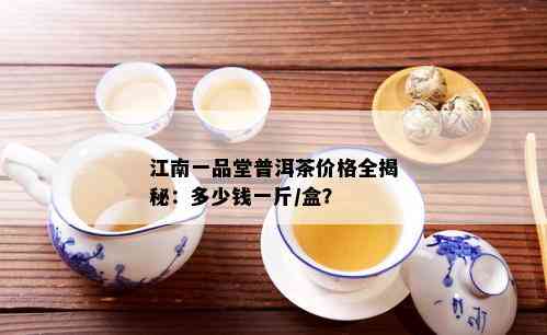 江南一品堂普洱茶价格全揭秘：多少钱一斤/盒？