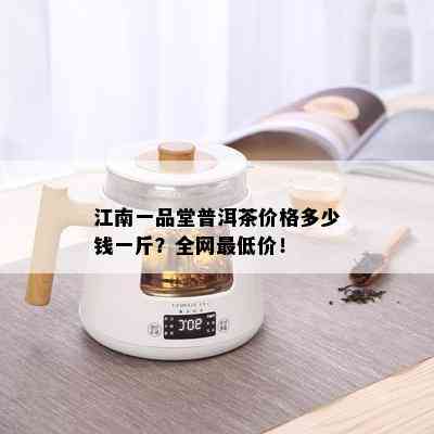 江南一品堂普洱茶价格多少钱一斤？全网更低价！