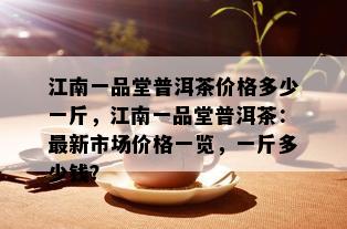 江南一品堂普洱茶价格多少一斤，江南一品堂普洱茶：最新市场价格一览，一斤多少钱？