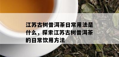 江苏古树普洱茶日常用法是什么，探索江苏古树普洱茶的日常饮用方法