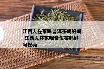 江西人在家喝普洱茶吗好吗-江西人在家喝普洱茶吗好吗视频