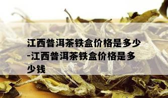 江西普洱茶铁盒价格是多少-江西普洱茶铁盒价格是多少钱