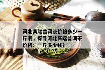 河北高端普洱茶价格多少一斤啊，探寻河北高端普洱茶价格：一斤多少钱？