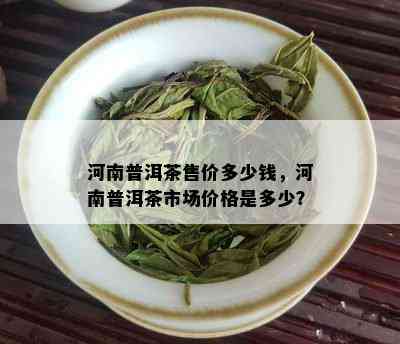 河南普洱茶售价多少钱，河南普洱茶市场价格是多少？