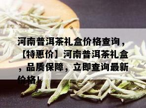 河南普洱茶礼盒价格查询，【特惠价】河南普洱茶礼盒，品质保障，立即查询最新价格！