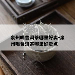 泉州喝普洱茶哪里好卖-泉州喝普洱茶哪里好卖点