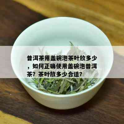 普洱茶用盖碗泡茶叶放多少，如何正确使用盖碗泡普洱茶？茶叶放多少合适？