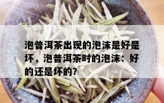 泡普洱茶出现的泡沫是好是坏，泡普洱茶时的泡沫：好的还是坏的？