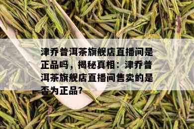 津乔普洱茶旗舰店直播间是正品吗，揭秘真相：津乔普洱茶旗舰店直播间售卖的是否为正品？