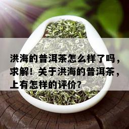 洪海的普洱茶怎么样了吗，求解！关于洪海的普洱茶，上有怎样的评价？