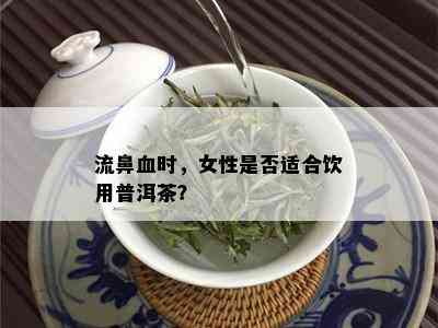 流鼻血时，女性是否适合饮用普洱茶？