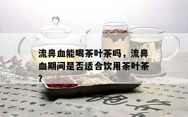 流鼻血能喝茶叶茶吗，流鼻血期间是否适合饮用茶叶茶？