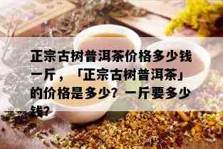 正宗古树普洱茶价格多少钱一斤，「正宗古树普洱茶」的价格是多少？一斤要多少钱？