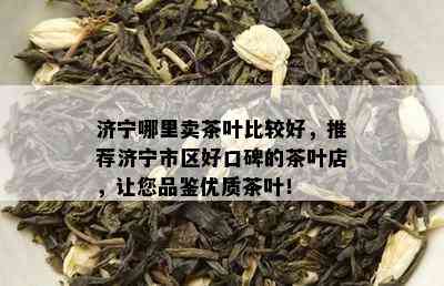 济宁哪里卖茶叶比较好，推荐济宁市区好口碑的茶叶店，让您品鉴优质茶叶！