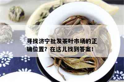 寻找济宁批发茶叶市场的正确位置？在这儿找到答案！