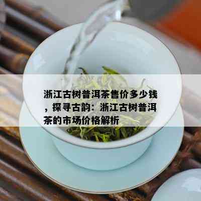 浙江古树普洱茶售价多少钱，探寻古韵：浙江古树普洱茶的市场价格解析