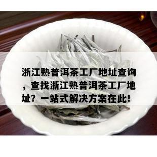 浙江熟普洱茶工厂地址查询，查找浙江熟普洱茶工厂地址？一站式解决方案在此！