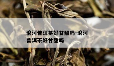 浪河普洱茶好甘甜吗-浪河普洱茶好甘甜吗